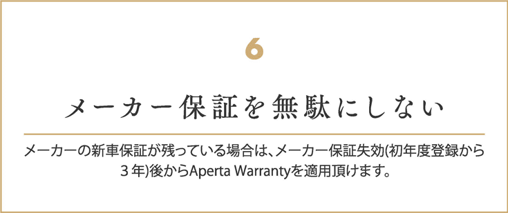 メーカー保証を無駄にしない
    メーカーの新車保証が残っている場合は、
    メーカー保証失効(初年度登録から３年)後からAperta Warrantyを適用頂けます。
    