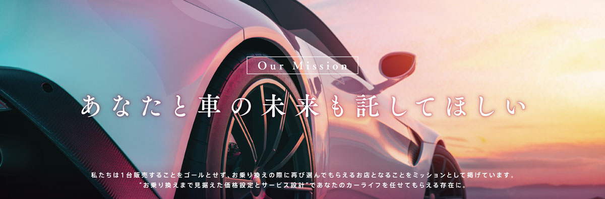 あなたと車の未来を託してほしい｜私たちは１台販売することをゴールとせず、お乗り換えの際に再び選んでもらえるお店となることをミッションとして掲げています。お乗り換えまで見据えた価格設定とサービス設計であなたのカーライフを任せてもらえる存在に。