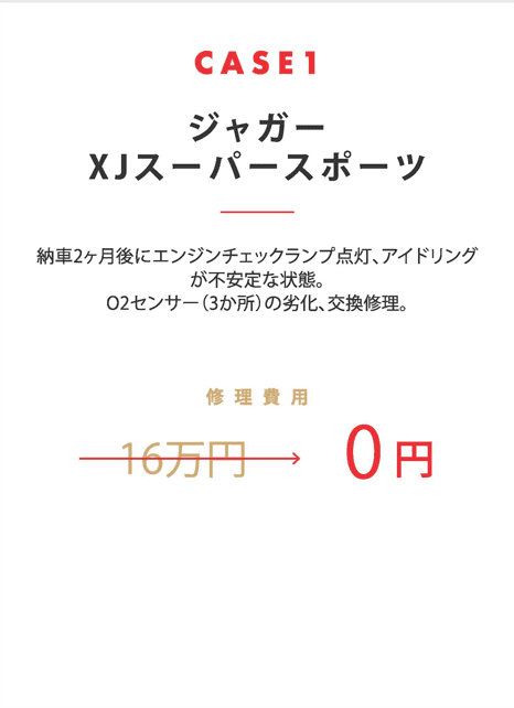 CASE1
  ジャガー
  XJスーパースポーツ
  納車2ヶ月後にエンジンチェックランプ点灯、アイドリングが不安定な状態。
  O2センサー（3か所）の劣化、交換修理。
  修理費用　16万円→0円