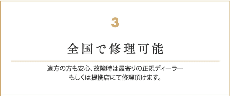 全国で修理可能
    遠方の方も安心、故障時は最寄りの正規ディーラー
    もしくは提携店にて修理頂けます。
    
