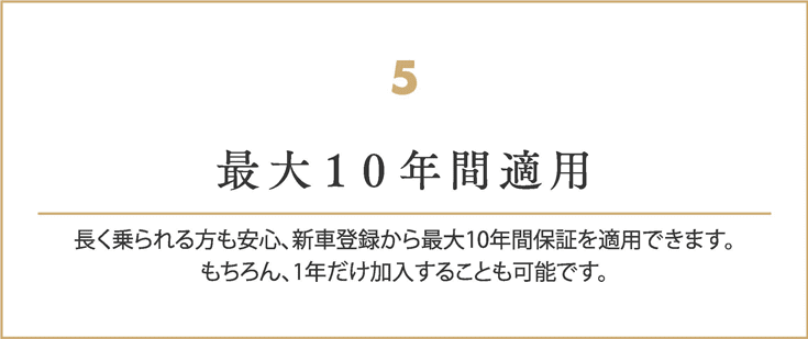 最大１０年間適用
    長く乗られる方も安心、新車登録から最大10年間保証を適用できます。
    もちろん、1年だけ加入することも可能です。
    