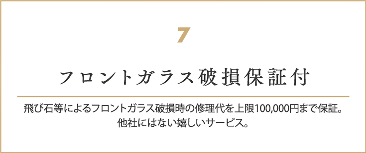 フロントガラス破損保証付
    飛び石等によるフロントガラス破損時の修理代を上限100000円まで保証。
    他社にはない嬉しいサービス。
    
