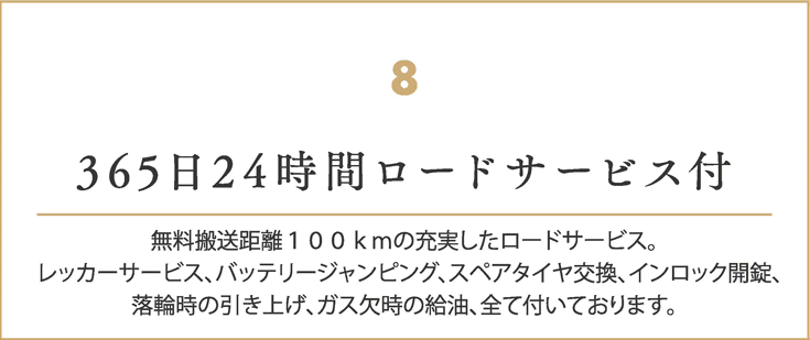 365日24時間ロードサービス付
    無料搬送距離１００ｋｍの充実したロードサービス。
    レッカーサービス、バッテリージャンピング、スペアタイヤ交換、インロック開錠、
    落輪時の引き上げ、ガス欠時の給油、全て付いております。
    