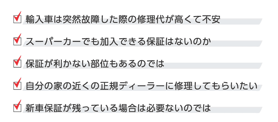 □ 輸入車は突然故障した際の修理代が高くて不安
    □ スーパーカーでも加入できる保証はないのか
    □ 保証が利かない部位もあるのでは
    □ 自分の家の近くの正規ディーラーに修理してもらいたい
    □ 新車保証が残っている場合は必要ないのでは